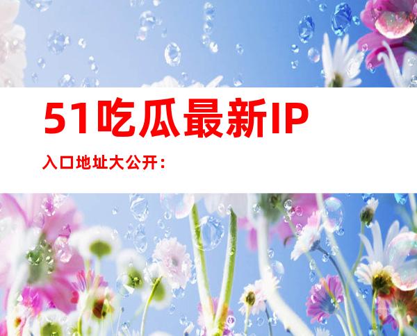 51吃瓜最新IP入口地址大公开：常用网站全收录