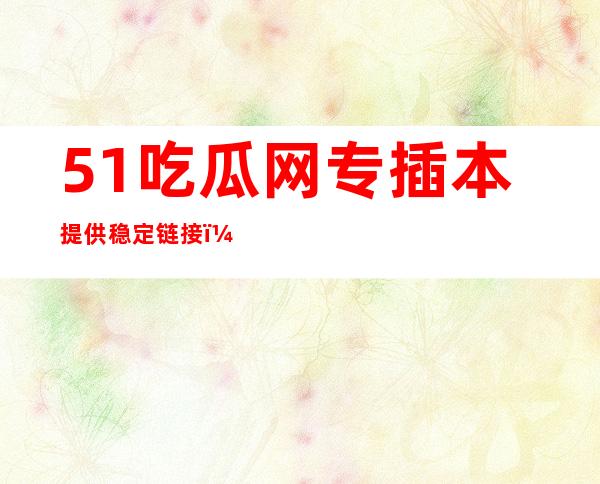 51吃瓜网专插本提供稳定链接，让您畅游万千网页