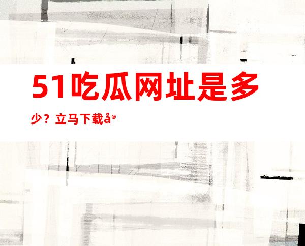 51吃瓜网址是多少？立马下载安卓苹果APP