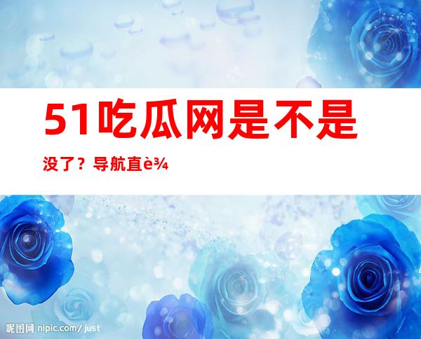 51吃瓜网是不是没了？导航直达最新网站入口