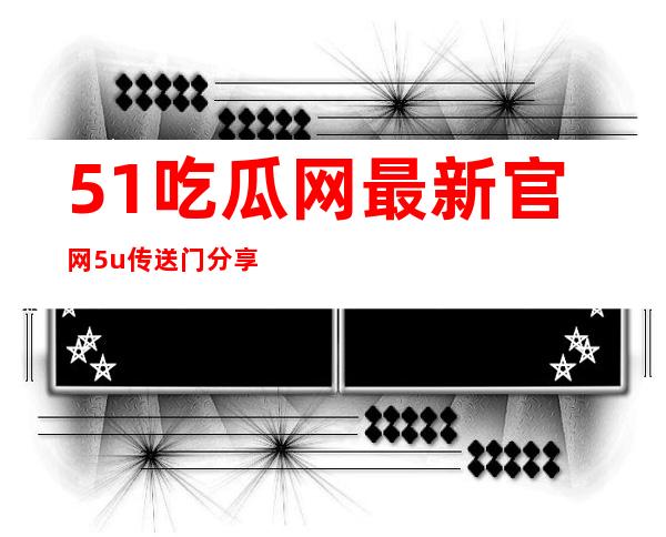 51吃瓜网最新官网5u传送门分享