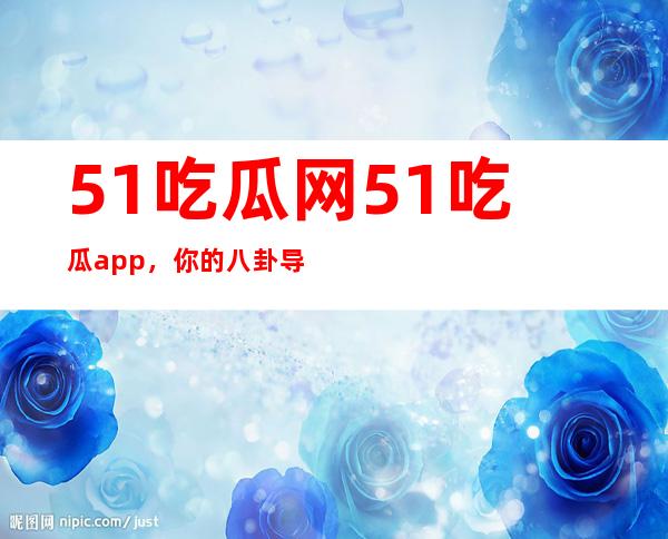 51吃瓜网51吃瓜app，你的八卦导航