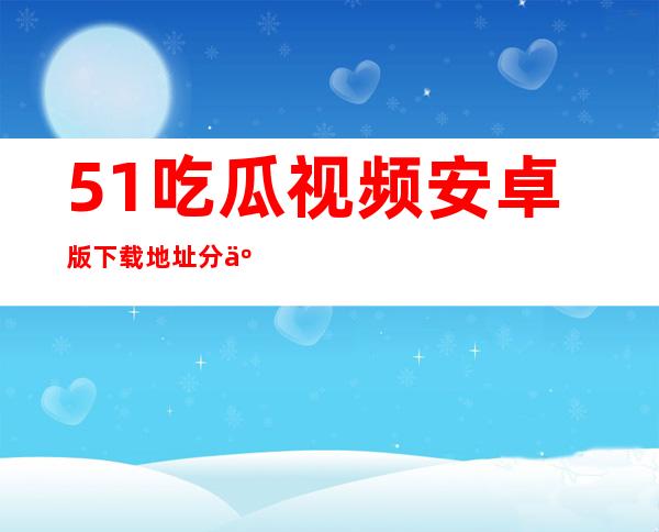 51吃瓜视频安卓版下载地址分享