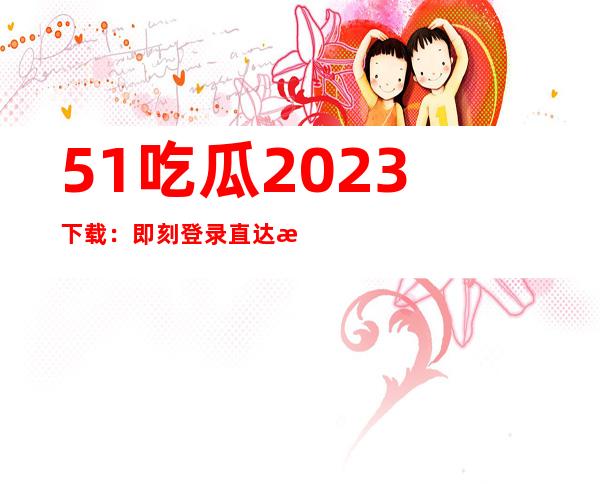 51吃瓜2023下载：即刻登录直达最新更新网站，畅享大片