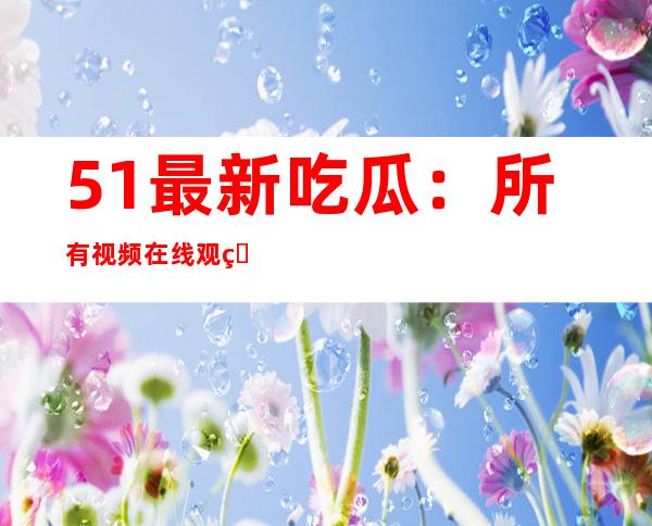 51最新吃瓜：所有视频在线观看，下一个收藏就是这个链接