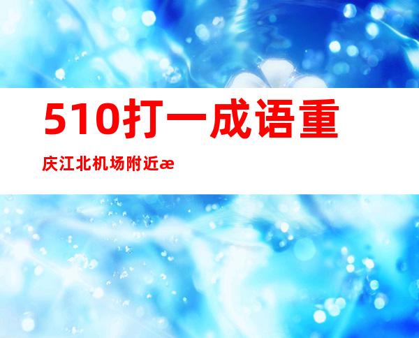 510打一成语重庆江北机场附近有没有租车公司（510打一成语是什么成语 视频）