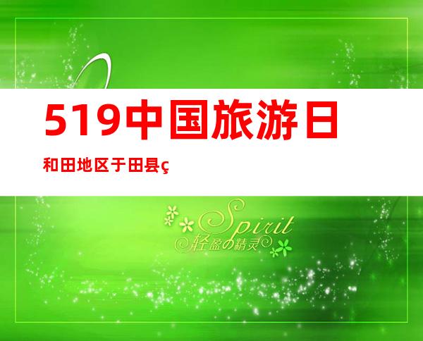 5.19中国旅游日 和田地区于田县第五届玫瑰风情文化旅游节开幕