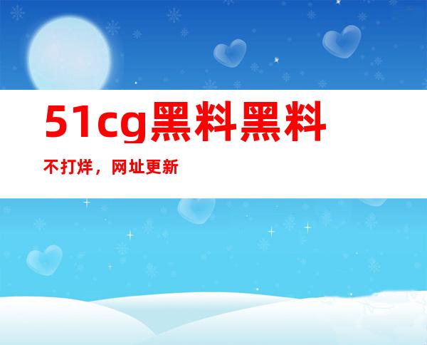 51cg黑料黑料不打烊，网址更新，轻松观看最新热片