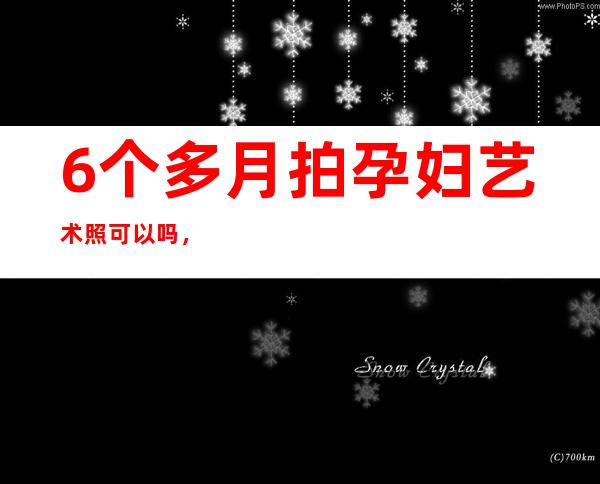 6个多月拍孕妇艺术照可以吗，孕妇拍艺术照化妆有影响吗