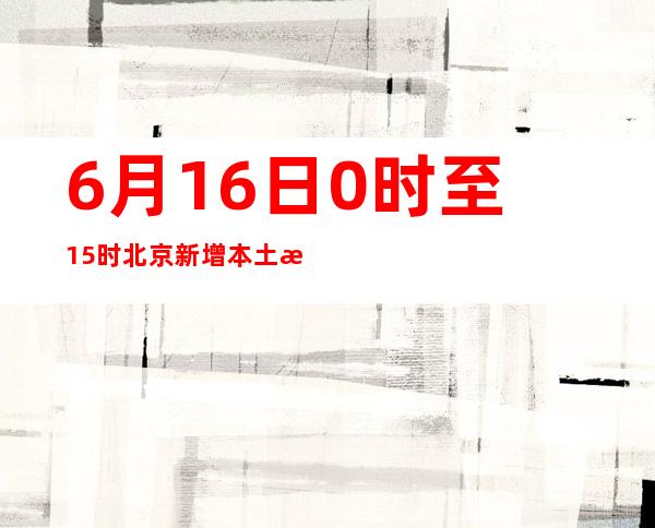 6月16日0时至15时 北京新增本土新冠肺炎病毒感染者13例