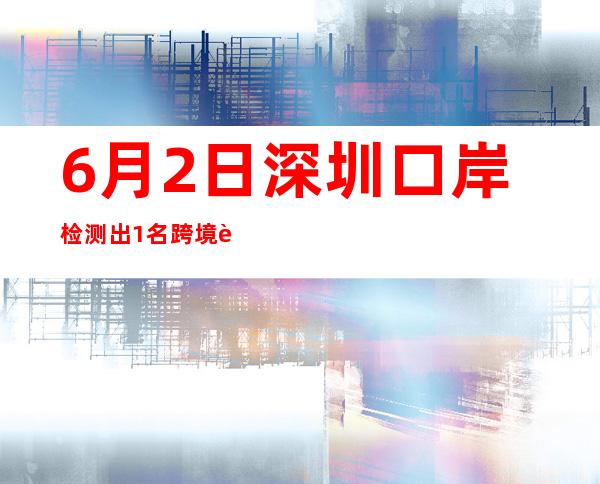 6月2日深圳口岸检测出1名跨境货车司机核酸阳性