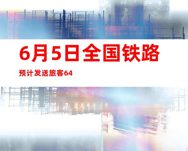 6月5日全国铁路预计发送旅客640万人