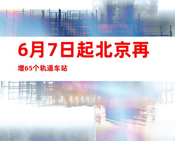 6月7日起北京再增65个轨道车站，开展票务升级乘客体验测试