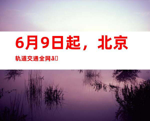 6月9日起，北京轨道交通全网、城六区公交实行健康码自动核验