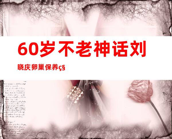 60岁不老神话刘晓庆卵巢保养秘籍公开 揭其坐牢事件始末