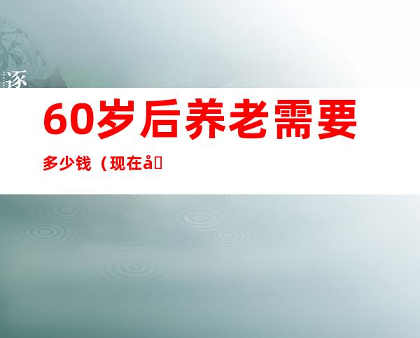 60岁后养老需要多少钱（现在养老院需要多少钱）