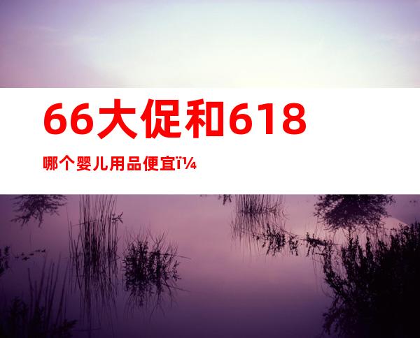 66大促和618哪个婴儿用品便宜（66大促和618哪个便宜）