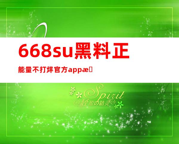 668su黑料正能量不打烊官方app更新：随时随地紧跟最新动态