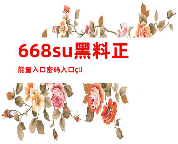 668su黑料正能量入口密码入口直达，立即登录体验