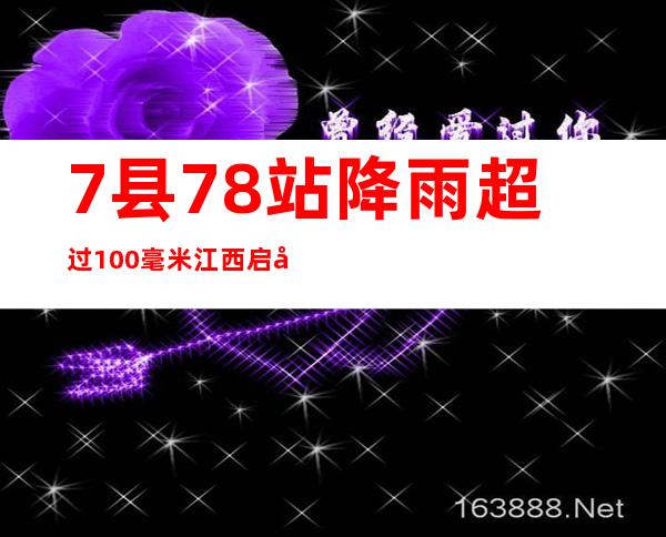 7县78站降雨超过100毫米 江西启动防汛救灾Ⅳ级应急响应