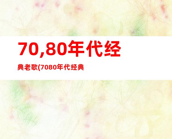 70,80年代经典老歌(7080年代经典老歌500首怀旧目录)