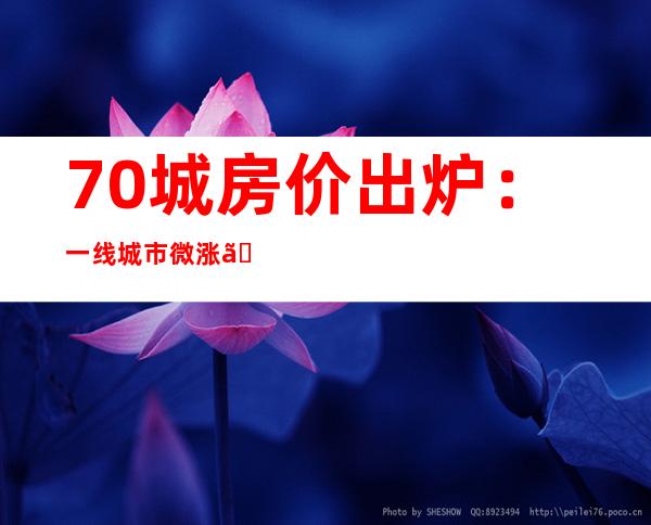 70城房价出炉：一线城市微涨、二三线城市呈降势 杭州、成都新房连续领涨