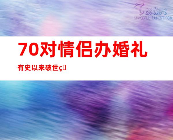 70对情侣办婚礼 有史以来破世界纪录狗粮大撤退隆重排场