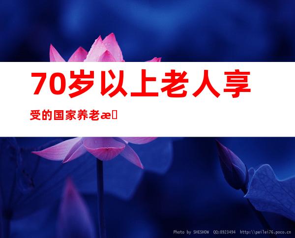 70岁以上老人享受的国家养老政策（农村65岁以上老人养老新政策）