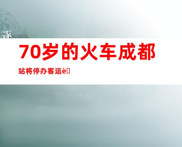 70岁的火车成都站将停办客运营业 入行改扩建