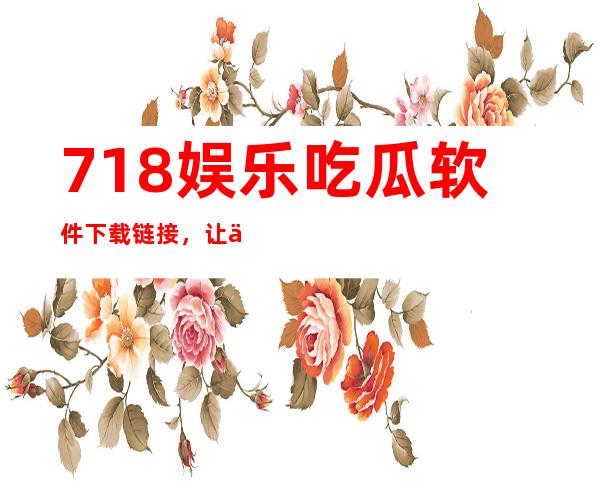 718娱乐吃瓜软件下载链接，让你随时随地看到娱乐猛料