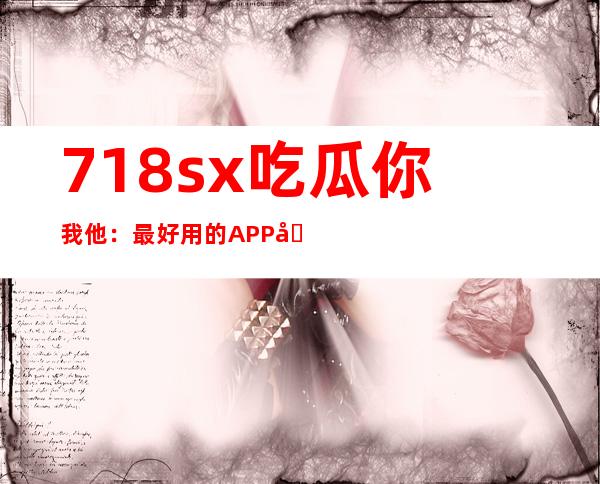 718sx吃瓜你我他：最好用的APP分享