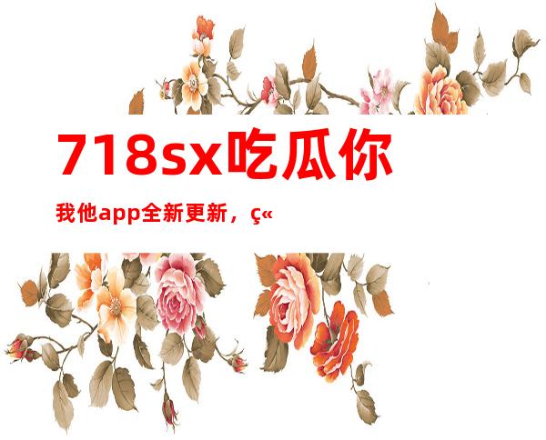 718sx吃瓜你我他app全新更新，立即下载