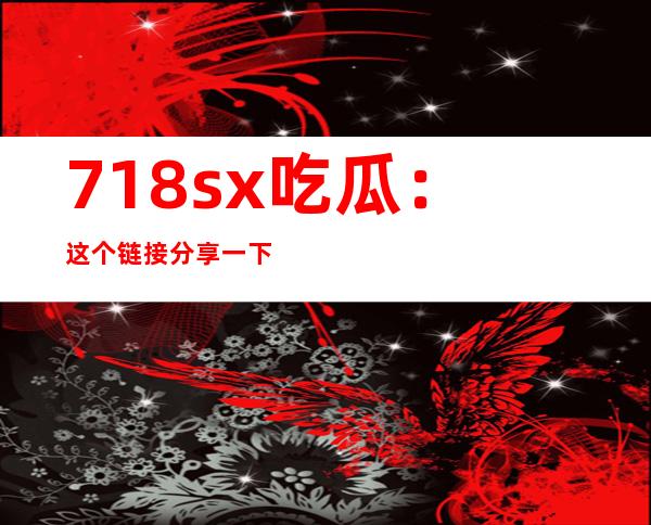 718sx吃瓜：这个链接分享一下