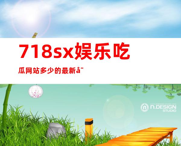 718sx娱乐吃瓜网站多少的最新导航怎么找？