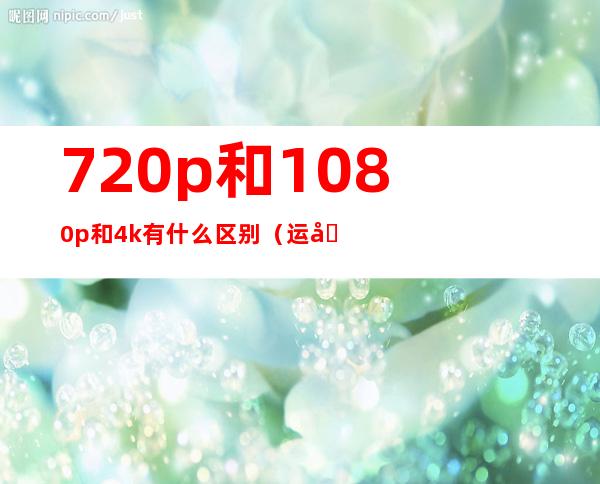 720p和1080p和4k有什么区别（运动相机4k和1080p的区别）