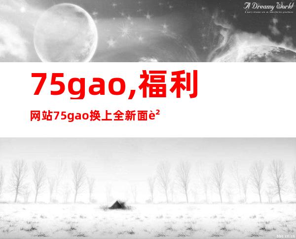 75gao,福利网站75gao换上全新面貌