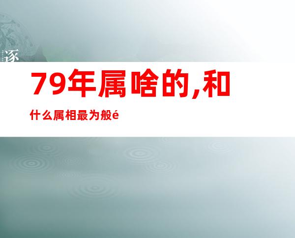 79年属啥的,和什么属相最为般配（79年属啥多大年龄什么命）