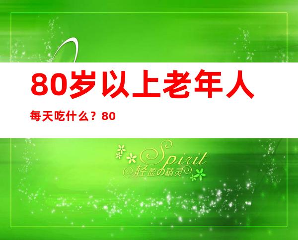 80岁以上老年人每天吃什么？80岁老年人饮食采购指南