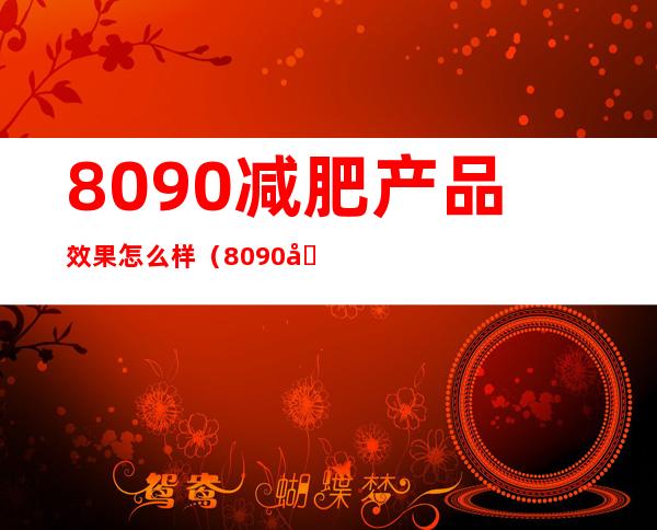 8090减肥产品效果怎么样（8090减肥产品管用吗?）