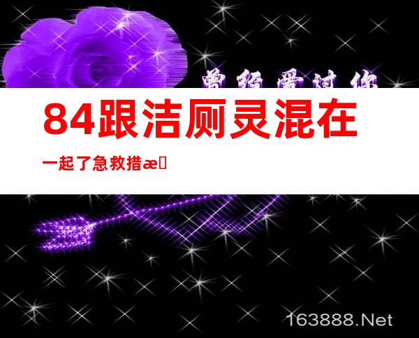 84跟洁厕灵混在一起了急救措施（洁厕灵的正确配比及方法）