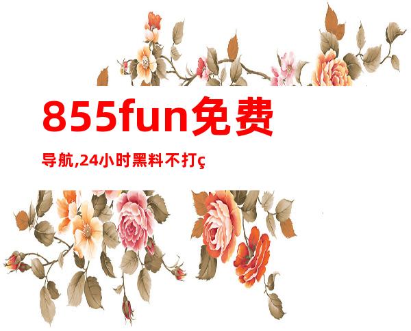 855fun免费导航, 24小时黑料不打烊, 安卓苹果在线观看!