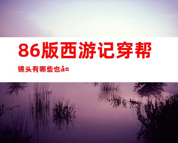 86版西游记穿帮镜头有哪些 也太明显了吧！