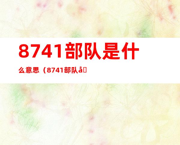 8741部队是什么意思（8741部队历任团长）