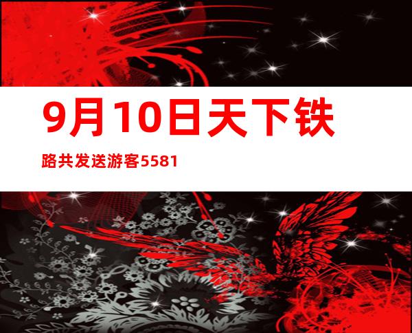 9月10日天下铁路共发送游客558.1万人次