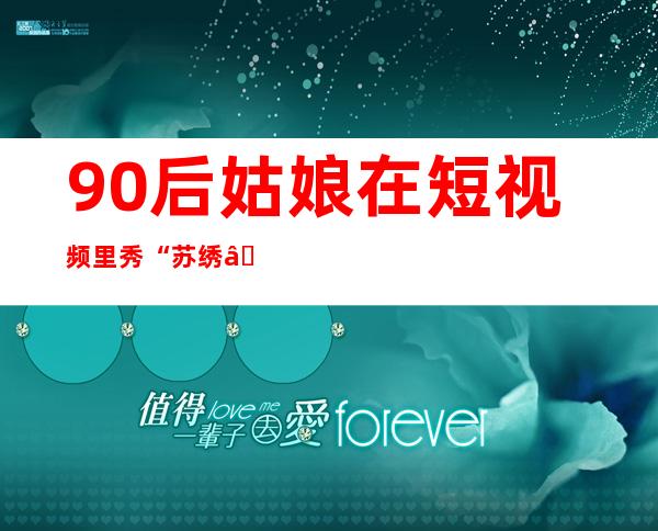 90后姑娘在短视频里秀“苏绣”