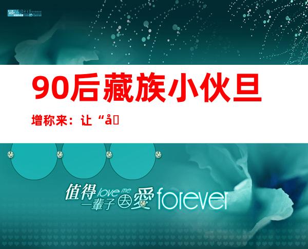 90后藏族小伙旦增称来：让“千年藏毯”重获新生