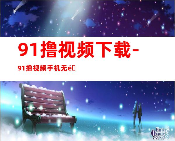 91撸视频下载-91撸视频手机无限破解版下载