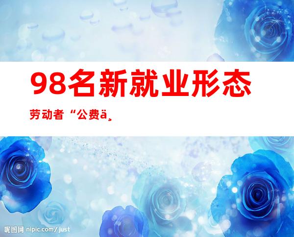 98名新就业形态劳动者“公费上年夜学”