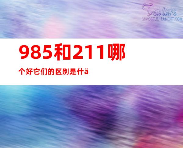 985和211哪个好 它们的区别是什么（高校985和211各是什么意思）