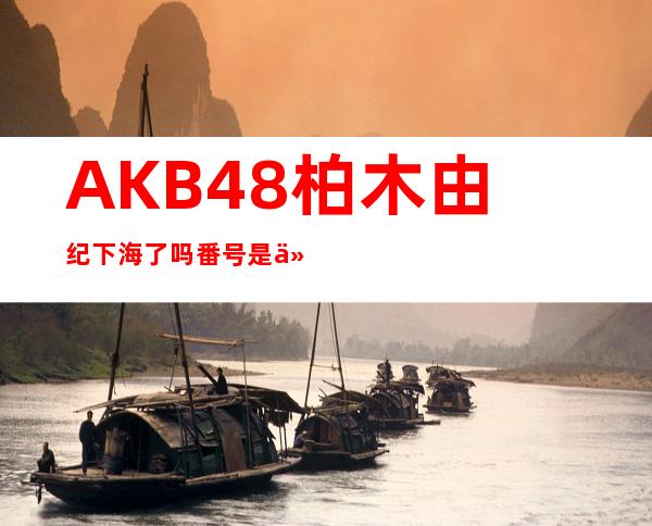 AKB48柏木由纪下海了吗 番号是什么？黑历史是什么